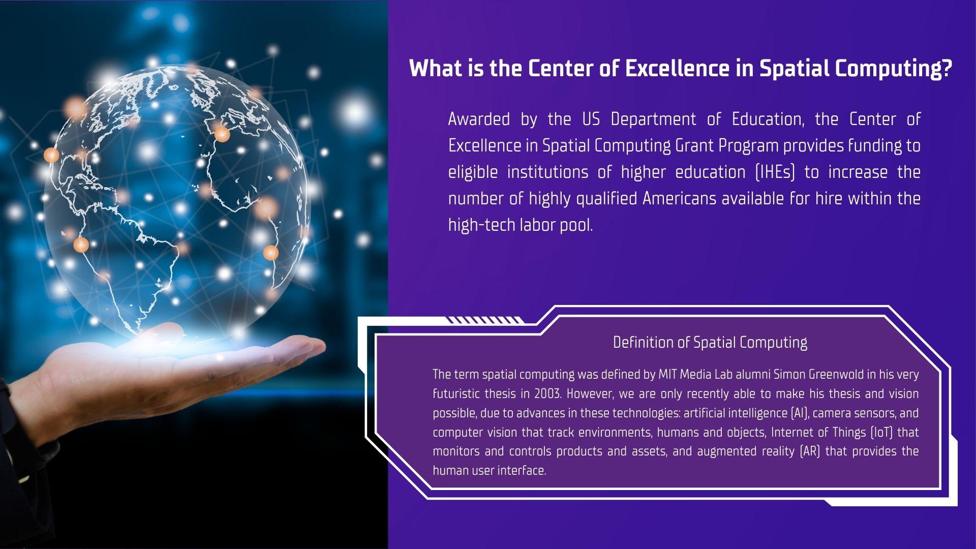 What is the center of excellence in spatial computing?  Awarded by the US Department of Education, the center of excellence in spatial computing grant program provides funding to eligible institutions of higher education to increase the number of highly qualified americans available for hire within the high-tech labor pool.  Definition of spatial computing.  The term spatial computing was definded by MIT Media Lab alumni Simon Greenwald in his futuristic thesis in 2003.  However, we are only recently able to make his thesis and vision possible, due to advances in these technologies; artificial intelligence, camera sensors, and computer vision that track environments, humans an objects.  Internet of things that monitors and controls products and assets, and augmented reality that provides human user interface.